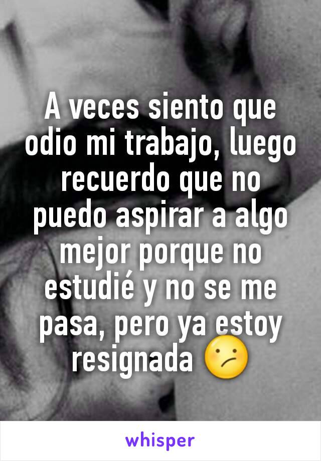 A veces siento que odio mi trabajo, luego recuerdo que no puedo aspirar a algo mejor porque no estudié y no se me pasa, pero ya estoy resignada 😕