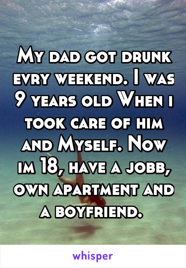 My dad got drunk evry weekend. I was 9 years old When i took care of him and Myself. Now im 18, have a jobb, own apartment and a boyfriend. 