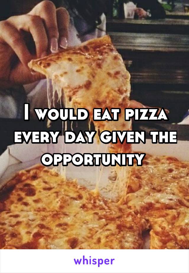 I would eat pizza every day given the opportunity 