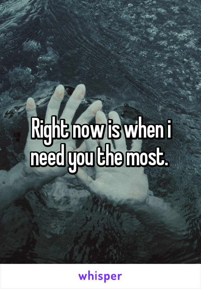 Right now is when i need you the most. 