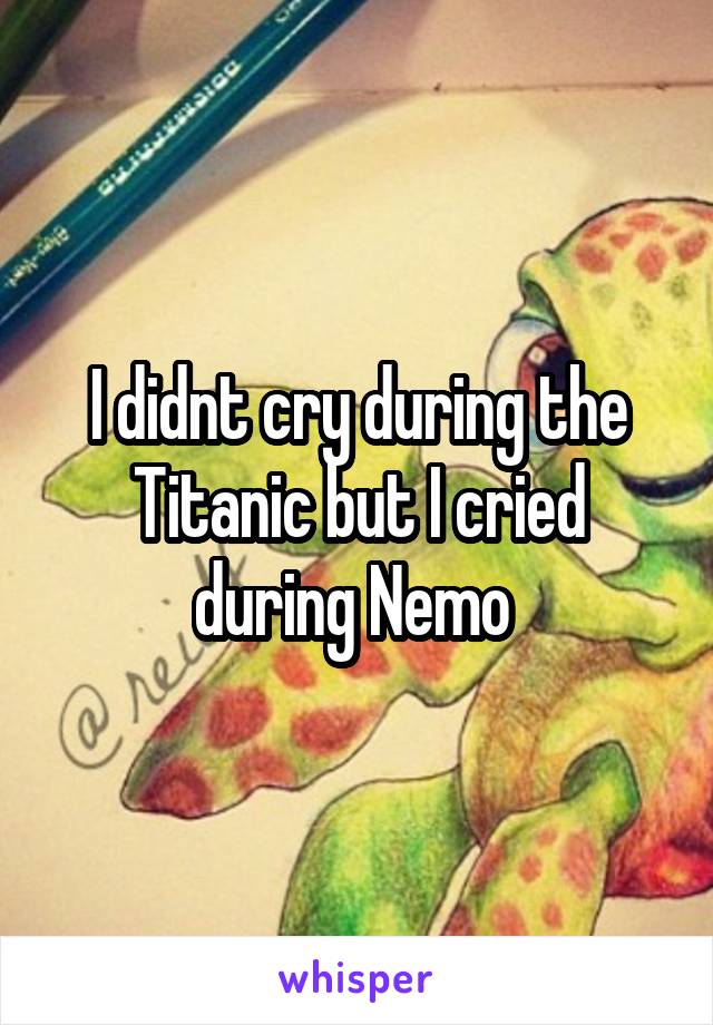 I didnt cry during the Titanic but I cried during Nemo 