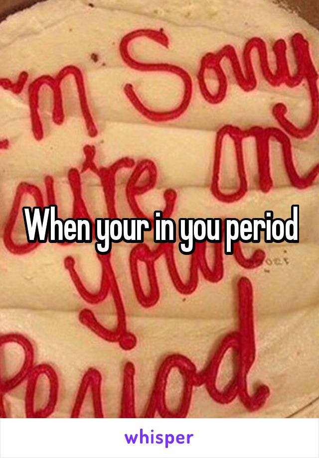 When your in you period