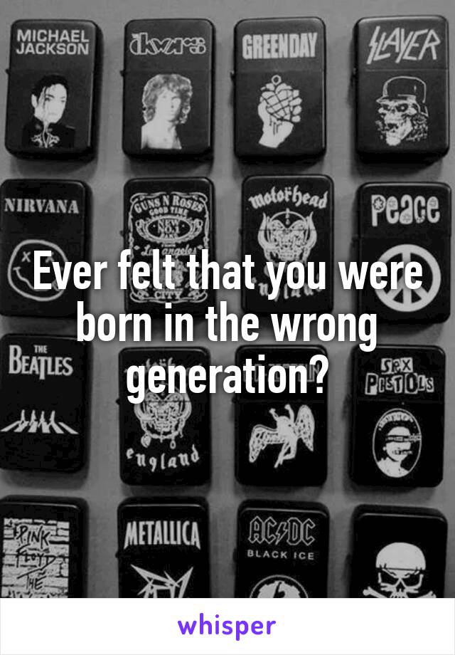 Ever felt that you were born in the wrong generation?