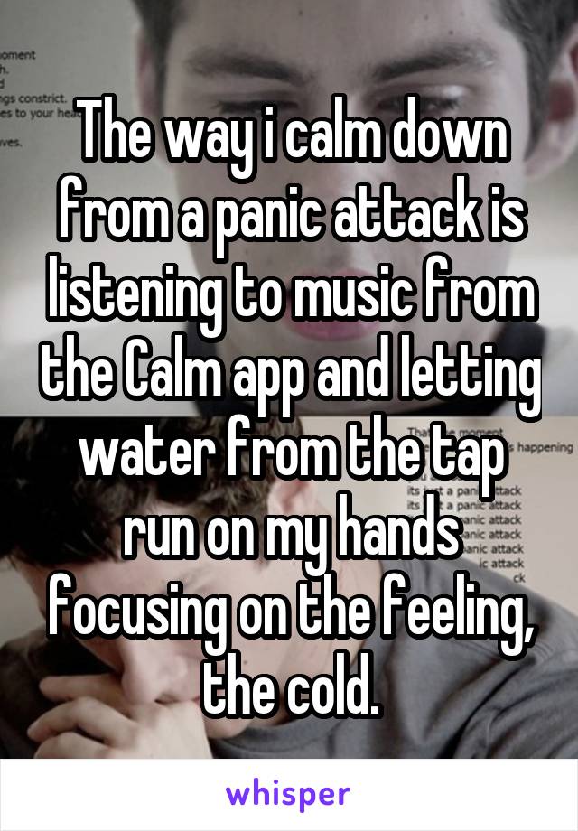 The way i calm down from a panic attack is listening to music from the Calm app and letting water from the tap run on my hands focusing on the feeling, the cold.