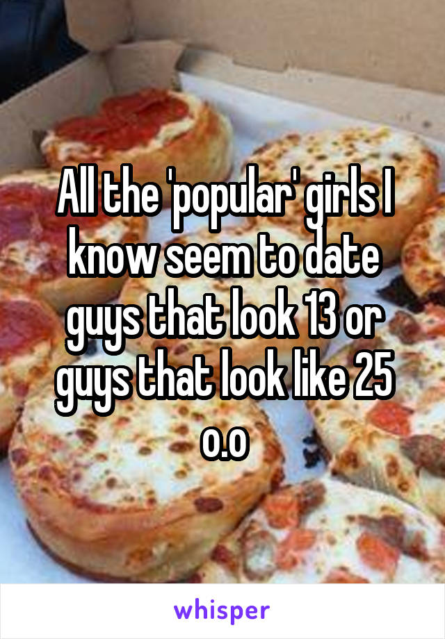 All the 'popular' girls I know seem to date guys that look 13 or guys that look like 25 o.o