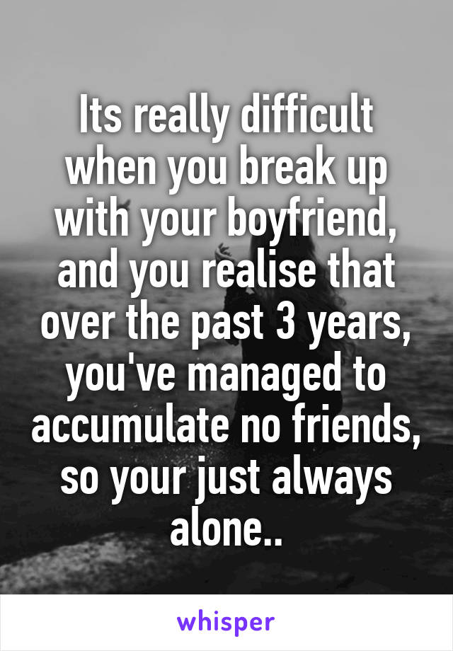 Its really difficult when you break up with your boyfriend, and you realise that over the past 3 years, you've managed to accumulate no friends, so your just always alone..