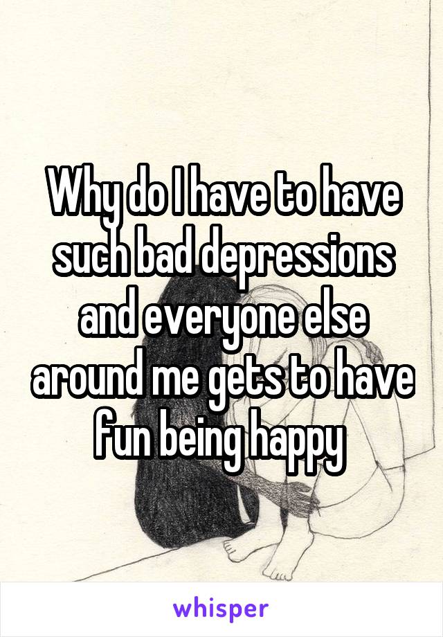 Why do I have to have such bad depressions and everyone else around me gets to have fun being happy 