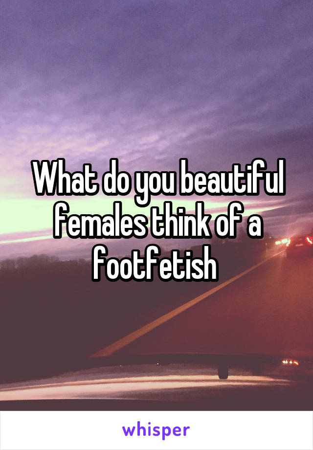 What do you beautiful females think of a footfetish 