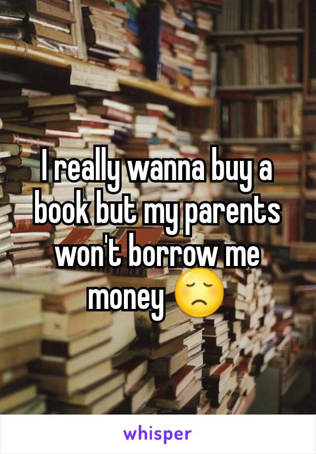 I really wanna buy a book but my parents won't borrow me money 😞