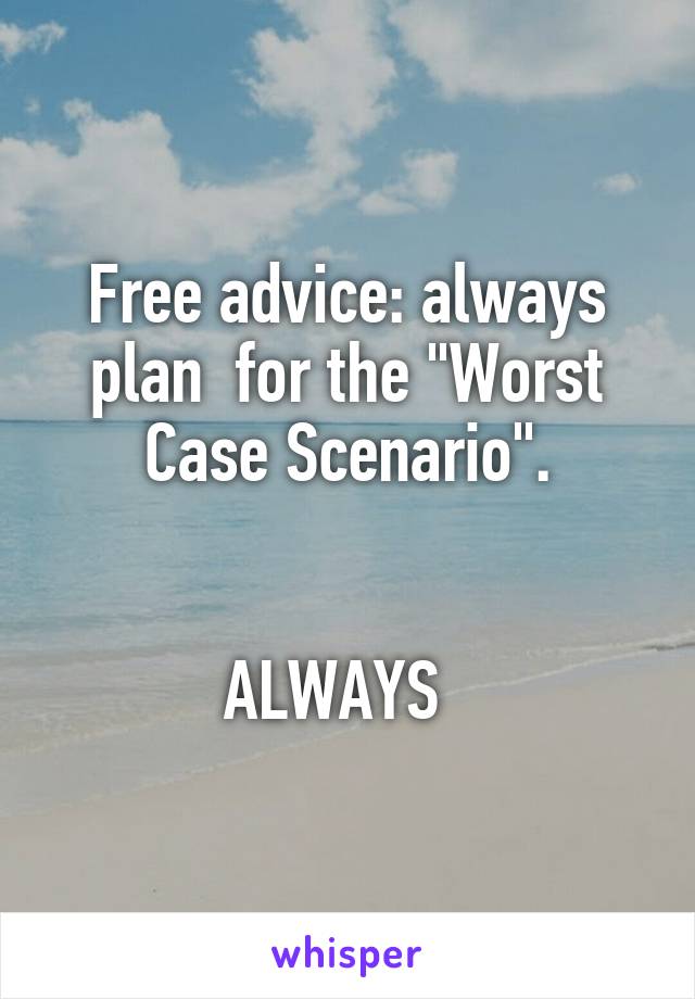 Free advice: always plan  for the "Worst Case Scenario".


ALWAYS  