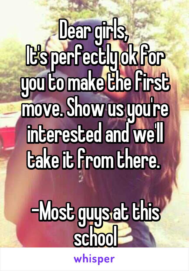 Dear girls, 
It's perfectly ok for you to make the first move. Show us you're interested and we'll take it from there. 

-Most guys at this school