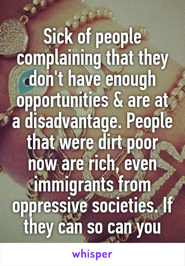 Sick of people complaining that they don't have enough opportunities & are at a disadvantage. People that were dirt poor now are rich, even immigrants from oppressive societies. If they can so can you