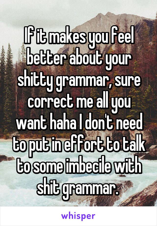 If it makes you feel better about your shitty grammar, sure correct me all you want haha I don't need to put in effort to talk to some imbecile with shit grammar. 