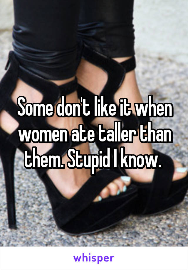 Some don't like it when women ate taller than them. Stupid I know. 