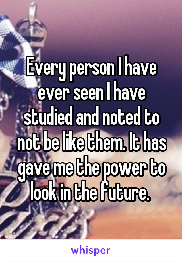 Every person I have ever seen I have studied and noted to not be like them. It has gave me the power to look in the future. 