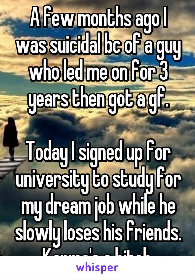 A few months ago I was suicidal bc of a guy who led me on for 3 years then got a gf.

Today I signed up for university to study for my dream job while he slowly loses his friends.
Karma's a bitch.