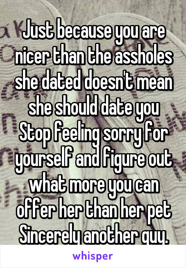 Just because you are nicer than the assholes she dated doesn't mean she should date you
Stop feeling sorry for yourself and figure out what more you can offer her than her pet
Sincerely another guy.