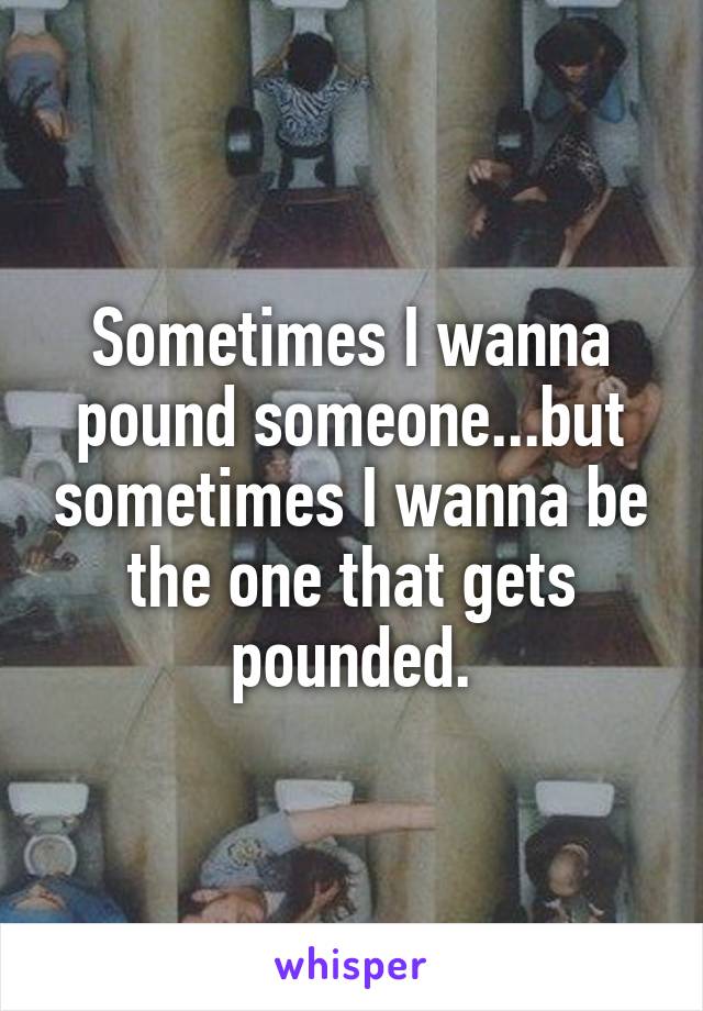 Sometimes I wanna pound someone...but sometimes I wanna be the one that gets pounded.