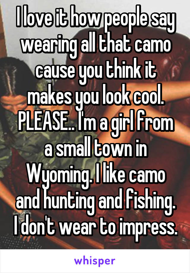 I love it how people say wearing all that camo cause you think it makes you look cool. PLEASE.. I'm a girl from a small town in Wyoming. I like camo and hunting and fishing. I don't wear to impress. 