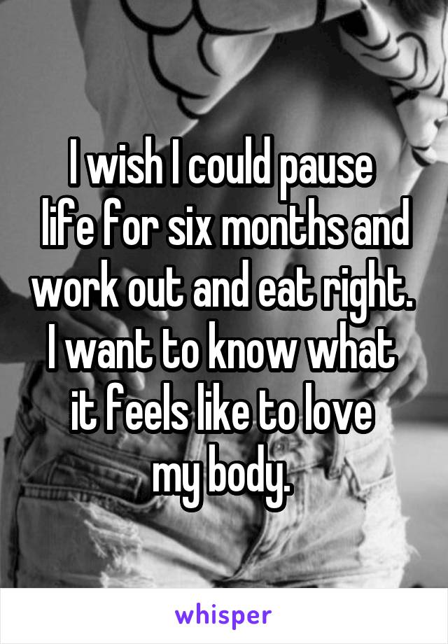 I wish I could pause 
life for six months and work out and eat right. 
I want to know what 
it feels like to love 
my body. 