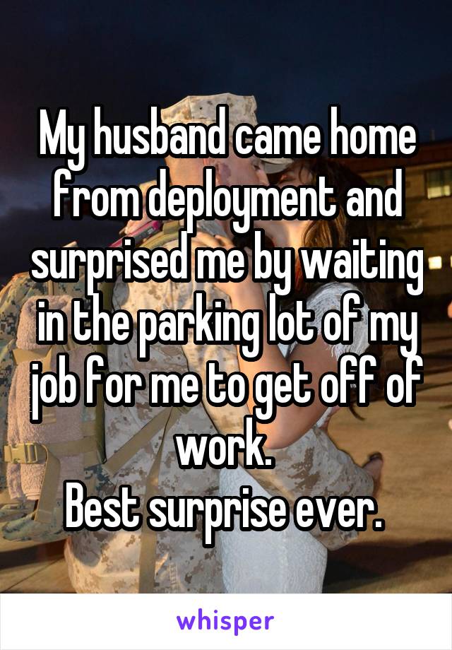 My husband came home from deployment and surprised me by waiting in the parking lot of my job for me to get off of work. 
Best surprise ever. 