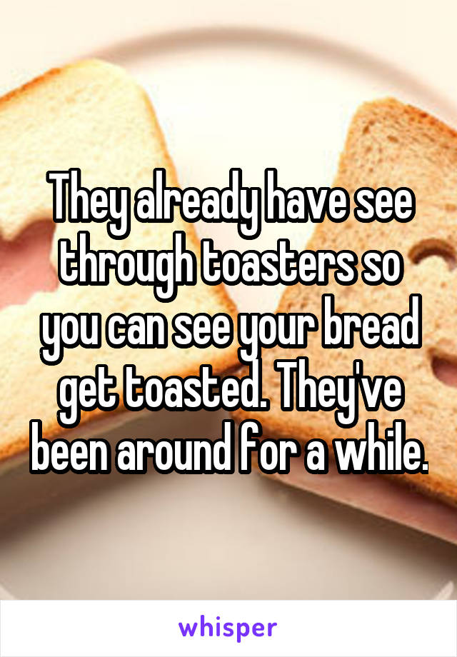 They already have see through toasters so you can see your bread get toasted. They've been around for a while.