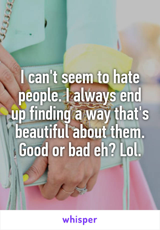 I can't seem to hate people. I always end up finding a way that's beautiful about them. Good or bad eh? Lol.