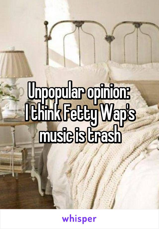 Unpopular opinion: 
I think Fetty Wap's music is trash