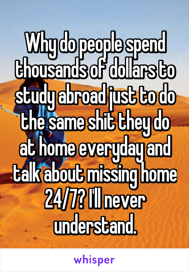 Why do people spend thousands of dollars to study abroad just to do the same shit they do at home everyday and talk about missing home 24/7? I'll never understand.