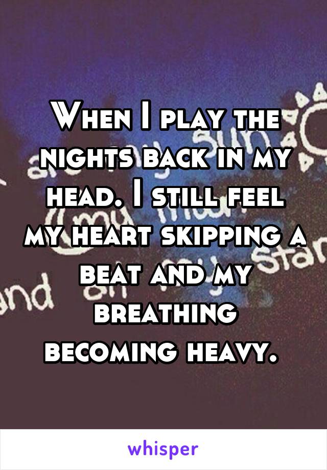 When I play the nights back in my head. I still feel my heart skipping a beat and my breathing becoming heavy. 