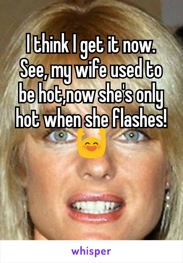 I think I get it now.
See, my wife used to be hot,now she's only hot when she flashes!
🙌