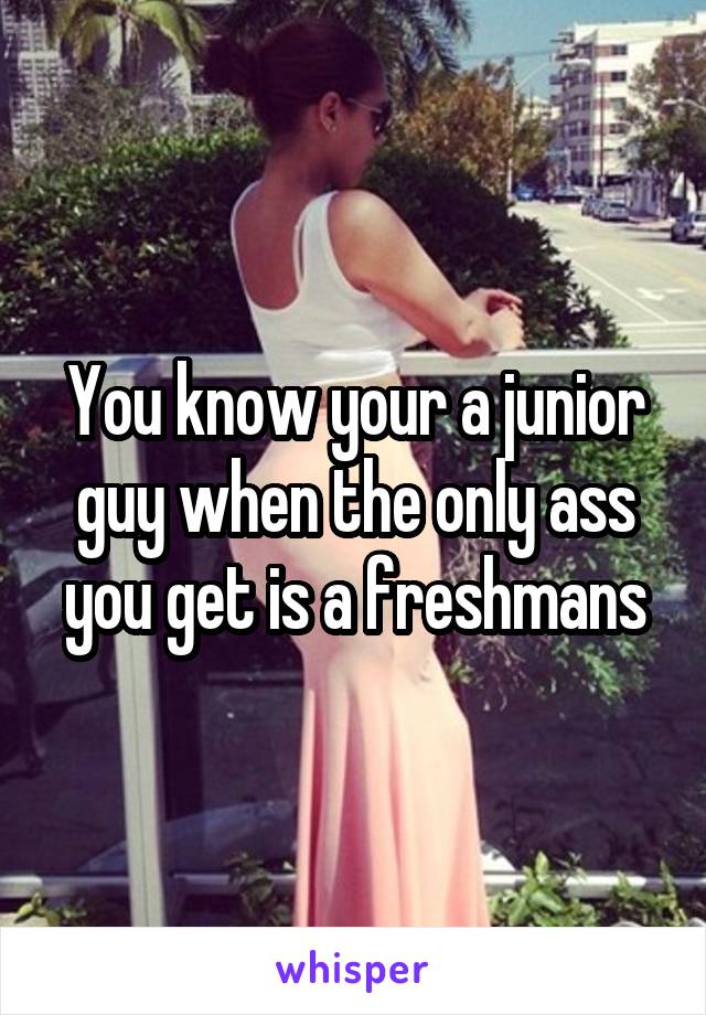 You know your a junior guy when the only ass you get is a freshmans