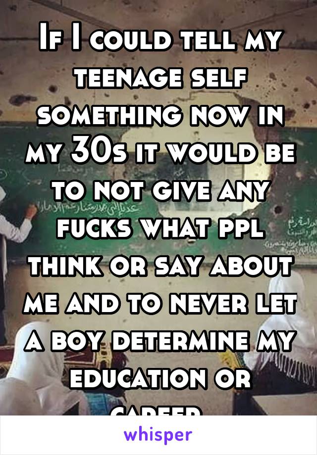 If I could tell my teenage self something now in my 30s it would be to not give any fucks what ppl think or say about me and to never let a boy determine my education or career 