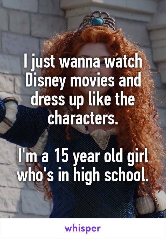 I just wanna watch Disney movies and dress up like the characters.

I'm a 15 year old girl who's in high school.