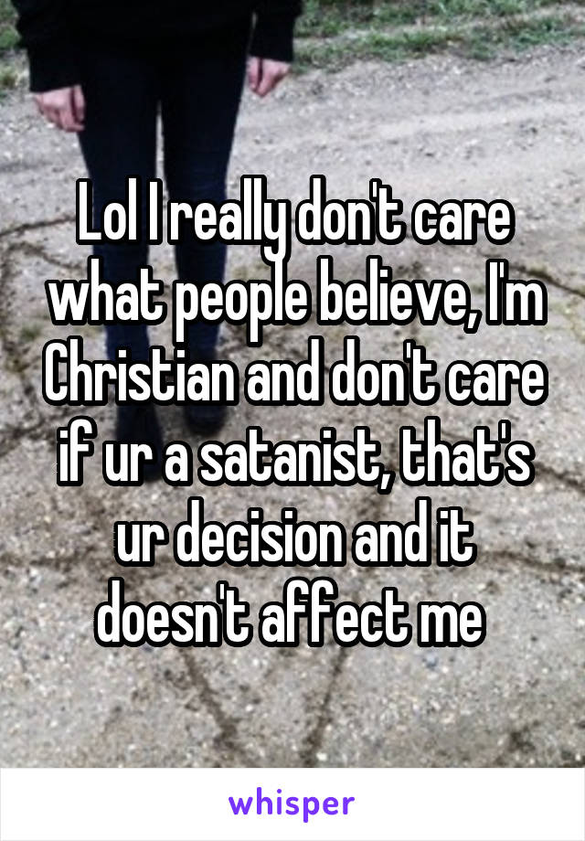 Lol I really don't care what people believe, I'm Christian and don't care if ur a satanist, that's ur decision and it doesn't affect me 