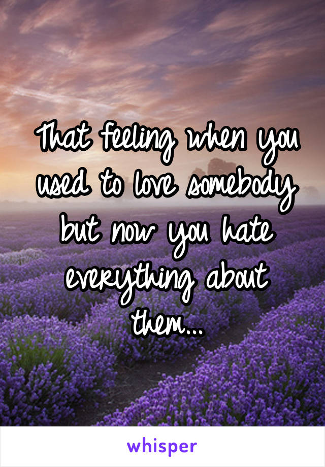 That feeling when you used to love somebody but now you hate everything about them...