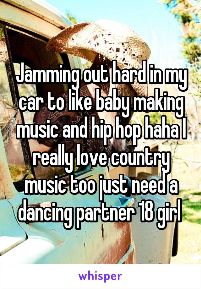 Jamming out hard in my car to like baby making music and hip hop haha I really love country music too just need a dancing partner 18 girl 