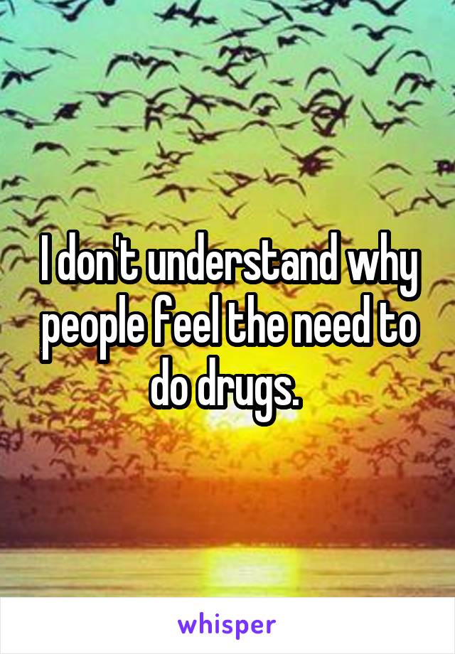 I don't understand why people feel the need to do drugs. 