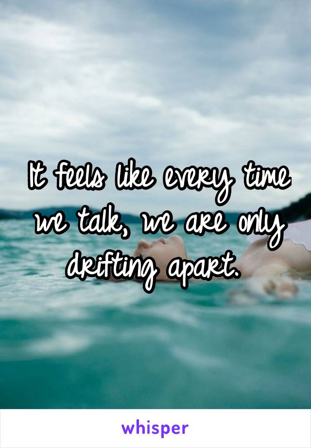 It feels like every time we talk, we are only drifting apart. 