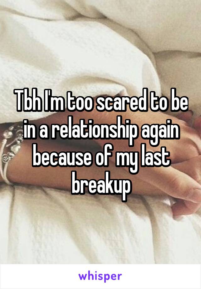 Tbh I'm too scared to be in a relationship again because of my last breakup