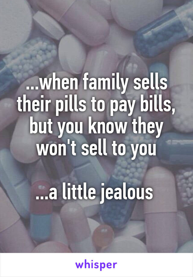 ...when family sells their pills to pay bills, but you know they won't sell to you

...a little jealous 