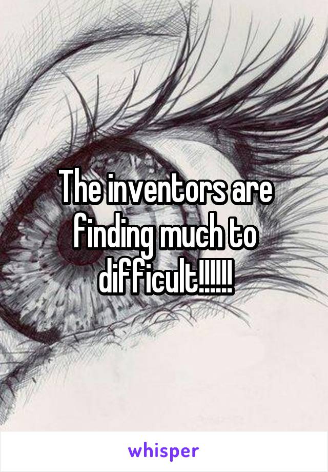 The inventors are finding much to difficult!!!!!!