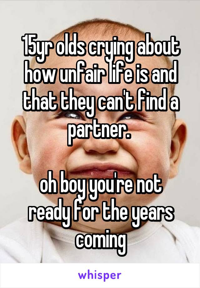 15yr olds crying about how unfair life is and that they can't find a partner. 

oh boy you're not ready for the years coming