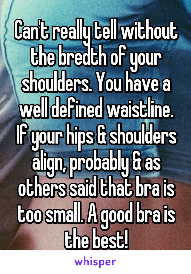 Can't really tell without the bredth of your shoulders. You have a well defined waistline. If your hips & shoulders align, probably & as others said that bra is too small. A good bra is the best!