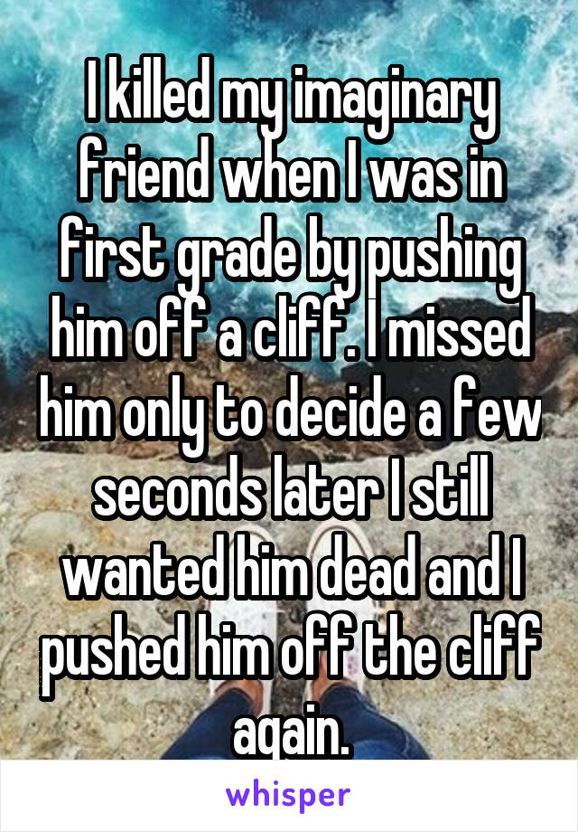 I killed my imaginary friend when I was in first grade by pushing him off a cliff. I missed him only to decide a few seconds later I still wanted him dead and I pushed him off the cliff again.