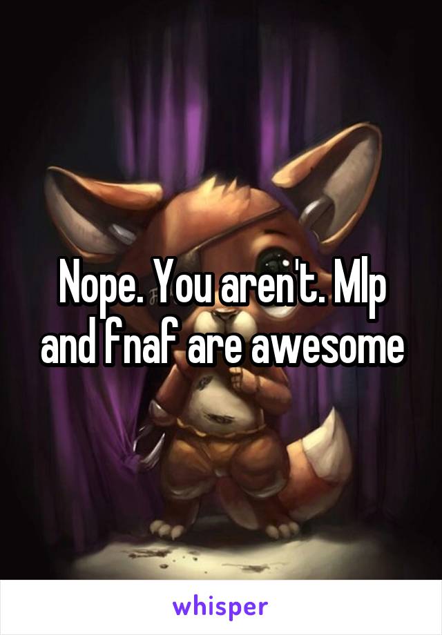 Nope. You aren't. Mlp and fnaf are awesome