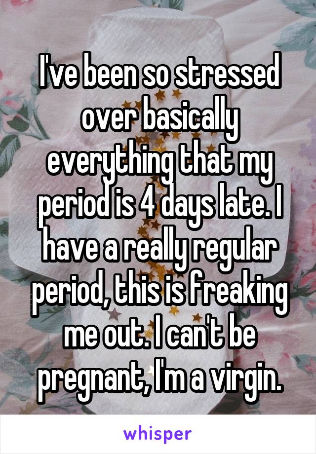 I've been so stressed over basically everything that my period is 4 days late. I have a really regular period, this is freaking me out. I can't be pregnant, I'm a virgin.