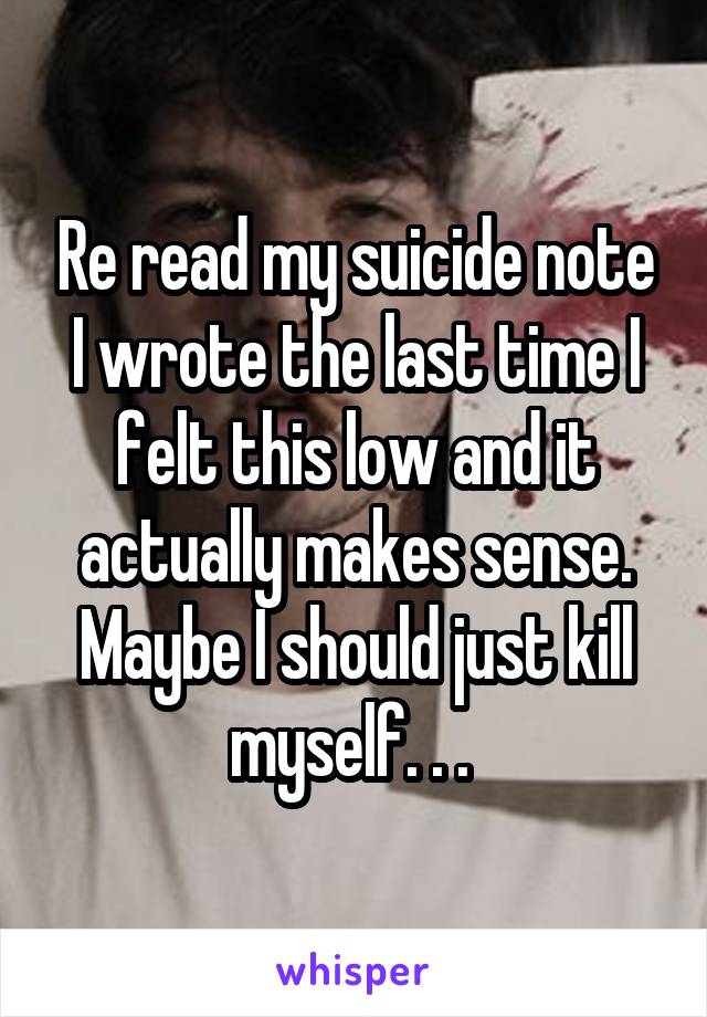 Re read my suicide note I wrote the last time I felt this low and it actually makes sense. Maybe I should just kill myself. . . 