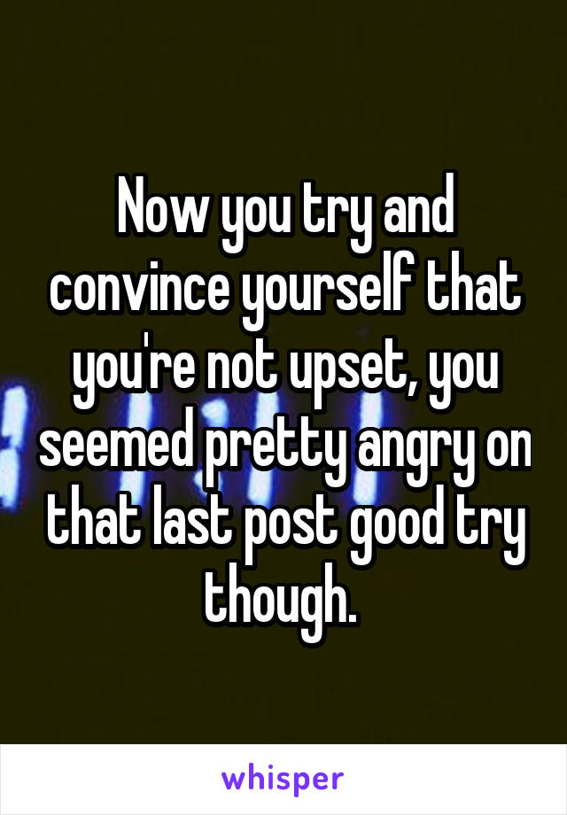 Now you try and convince yourself that you're not upset, you seemed pretty angry on that last post good try though. 