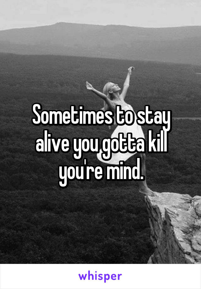 Sometimes to stay alive you gotta kill you're mind.